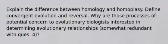 Explain the difference between homology and homoplasy. Define convergent evolution and reversal. Why are those processes of potential concern to evolutionary biologists interested in determining evolutionary relationships (somewhat redundant with ques. 4)?