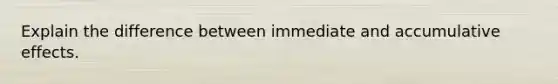 Explain the difference between immediate and accumulative effects.