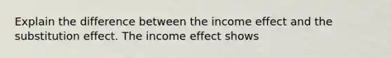 Explain the difference between the income effect and the substitution effect. The income effect shows