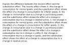 Explain the difference between the income effect and the substitution effect. The income effect shows A. the change in consumption for normal ​goods, and the substitution effect shows the effect of a change in consumption for inferior goods. B. the change in consumption due to a change in purchasing​ power, and the substitution effect shows the effect of a change in consumption due to a change in relative prices. C. the change in consumption for normal ​goods, and the substitution effect shows the effect of a change in consumption for Giffen goods. D. the change in consumption due to a change in purchasing​ power, and the substitution effect shows the effect of a change in consumption due to a change in utility. E. the change in consumption due to a change in tastes​, and the substitution effect shows the effect of a change in consumption due to a change in relative prices.