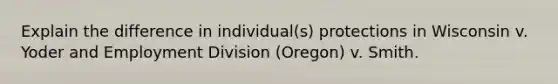 Explain the difference in individual(s) protections in Wisconsin v. Yoder and Employment Division (Oregon) v. Smith.