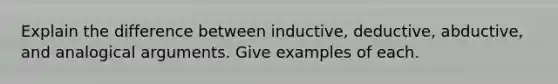 Explain the difference between inductive, deductive, abductive, and analogical arguments. Give examples of each.