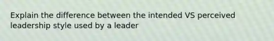 Explain the difference between the intended VS perceived leadership style used by a leader