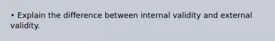 • Explain the difference between internal validity and external validity.