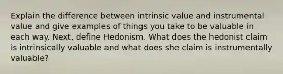 Explain the difference between intrinsic value and instrumental value and give examples of things you take to be valuable in each way. Next, define Hedonism. What does the hedonist claim is intrinsically valuable and what does she claim is instrumentally valuable?