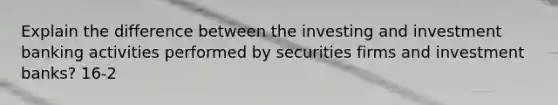 Explain the difference between the investing and investment banking activities performed by securities firms and investment banks? 16-2