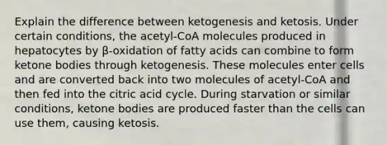 Explain the difference between ketogenesis and ketosis. Under certain conditions, the acetyl-CoA molecules produced in hepatocytes by β-oxidation of fatty acids can combine to form ketone bodies through ketogenesis. These molecules enter cells and are converted back into two molecules of acetyl-CoA and then fed into the citric acid cycle. During starvation or similar conditions, ketone bodies are produced faster than the cells can use them, causing ketosis.