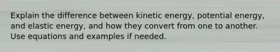 Explain the difference between kinetic energy, potential energy, and elastic energy, and how they convert from one to another. Use equations and examples if needed.