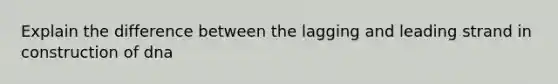 Explain the difference between the lagging and leading strand in construction of dna