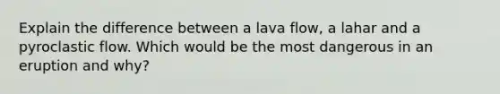 Explain the difference between a lava flow, a lahar and a pyroclastic flow. Which would be the most dangerous in an eruption and why?