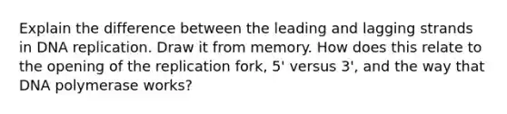 Explain the difference between the leading and lagging strands in <a href='https://www.questionai.com/knowledge/kofV2VQU2J-dna-replication' class='anchor-knowledge'>dna replication</a>. Draw it from memory. How does this relate to the opening of the replication fork, 5' versus 3', and the way that DNA polymerase works?