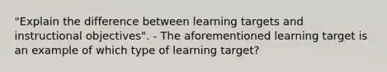 "Explain the difference between learning targets and instructional objectives". - The aforementioned learning target is an example of which type of learning target?