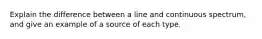 Explain the difference between a line and continuous spectrum, and give an example of a source of each type.