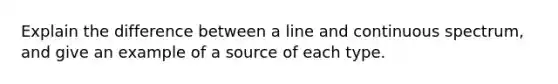 Explain the difference between a line and continuous spectrum, and give an example of a source of each type.