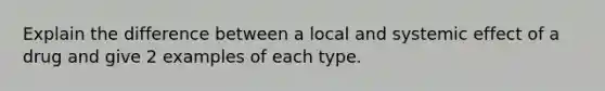 Explain the difference between a local and systemic effect of a drug and give 2 examples of each type.