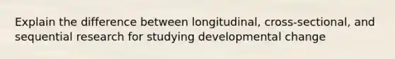 Explain the difference between longitudinal, cross-sectional, and sequential research for studying developmental change