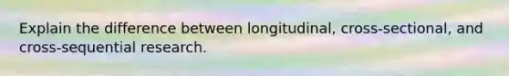 Explain the difference between longitudinal, cross-sectional, and cross-sequential research.