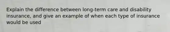 Explain the difference between long-term care and disability insurance, and give an example of when each type of insurance would be used