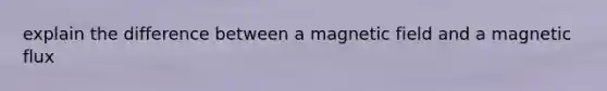 explain the difference between a magnetic field and a magnetic flux