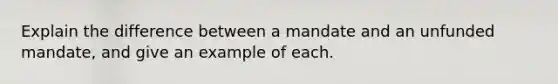 Explain the difference between a mandate and an unfunded mandate, and give an example of each.