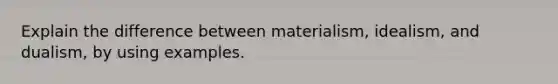 Explain the difference between materialism, idealism, and dualism, by using examples.