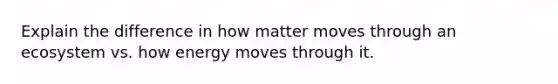 Explain the difference in how matter moves through an ecosystem vs. how energy moves through it.