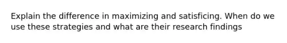 Explain the difference in maximizing and satisficing. When do we use these strategies and what are their research findings