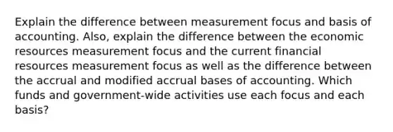 Explain the difference between measurement focus and basis of accounting. Also, explain the difference between the economic resources measurement focus and the current financial resources measurement focus as well as the difference between the accrual and modified accrual bases of accounting. Which funds and government-wide activities use each focus and each basis?