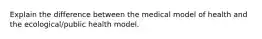 Explain the difference between the medical model of health and the ecological/public health model.