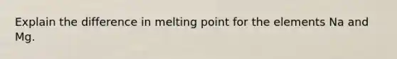 Explain the difference in melting point for the elements Na and Mg.