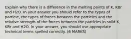 Explain why there is a difference in the melting points of K, KBr and H2O. In your answer you should refer to the types of particle, the types of forces between the particles and the relative strength of the forces between the particles in solid K, KBr and H2O. In your answer, you should use appropriate technical terms spelled correctly. (6 MARKS)