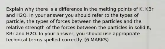 Explain why there is a difference in the melting points of K, KBr and H2O. In your answer you should refer to the types of particle, the types of forces between the particles and the relative strength of the forces between the particles in solid K, KBr and H2O. In your answer, you should use appropriate technical terms spelled correctly. (6 MARKS)