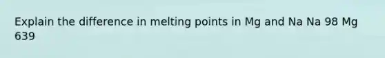 Explain the difference in melting points in Mg and Na Na 98 Mg 639