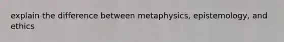 explain the difference between metaphysics, epistemology, and ethics