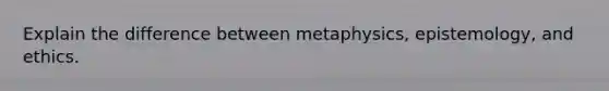 Explain the difference between metaphysics, epistemology, and ethics.