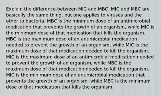 Explain the difference between MIC and MBC. MIC and MBC are basically the same thing, but one applies to viruses and the other to bacteria. MBC is the minimum dose of an antimicrobial medication that prevents the growth of an organism, while MIC is the minimum dose of that medication that kills the organism. MBC is the maximum dose of an antimicrobial medication needed to prevent the growth of an organism, while MIC is the maximum dose of that medication needed to kill the organism. MIC is the maximum dose of an antimicrobial medication needed to prevent the growth of an organism, while MBC is the maximum dose of that medication needed to kill the organism. MIC is the minimum dose of an antimicrobial medication that prevents the growth of an organism, while MBC is the minimum dose of that medication that kills the organism.