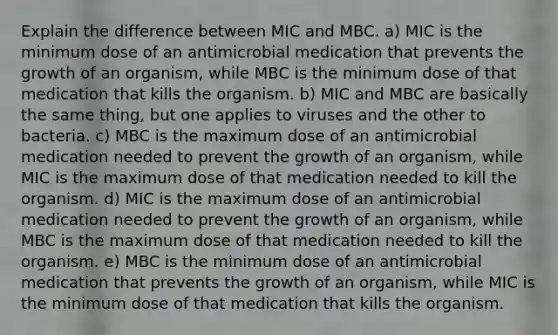 Explain the difference between MIC and MBC. a) MIC is the minimum dose of an antimicrobial medication that prevents the growth of an organism, while MBC is the minimum dose of that medication that kills the organism. b) MIC and MBC are basically the same thing, but one applies to viruses and the other to bacteria. c) MBC is the maximum dose of an antimicrobial medication needed to prevent the growth of an organism, while MIC is the maximum dose of that medication needed to kill the organism. d) MIC is the maximum dose of an antimicrobial medication needed to prevent the growth of an organism, while MBC is the maximum dose of that medication needed to kill the organism. e) MBC is the minimum dose of an antimicrobial medication that prevents the growth of an organism, while MIC is the minimum dose of that medication that kills the organism.