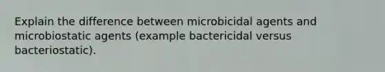 Explain the difference between microbicidal agents and microbiostatic agents (example bactericidal versus bacteriostatic).