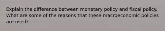 Explain the difference between monetary policy and fiscal policy. What are some of the reasons that these macroeconomic policies are used?