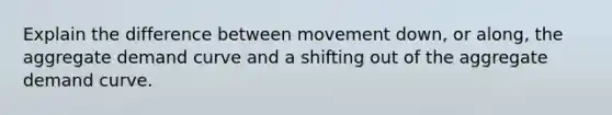 Explain the difference between movement down, or along, the aggregate demand curve and a shifting out of the aggregate demand curve.