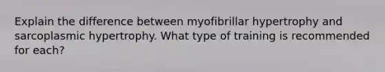 Explain the difference between myofibrillar hypertrophy and sarcoplasmic hypertrophy. What type of training is recommended for each?