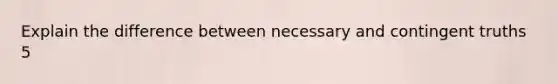 Explain the difference between necessary and contingent truths 5