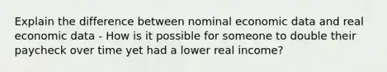 Explain the difference between nominal economic data and real economic data - How is it possible for someone to double their paycheck over time yet had a lower real income?