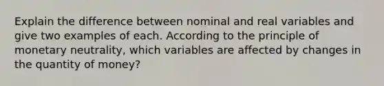 Explain the difference between nominal and real variables and give two examples of each. According to the principle of monetary neutrality, which variables are affected by changes in the quantity of money?