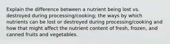 Explain the difference between a nutrient being lost vs. destroyed during processing/cooking; the ways by which nutrients can be lost or destroyed during processing/cooking and how that might affect the nutrient content of fresh, frozen, and canned fruits and vegetables.