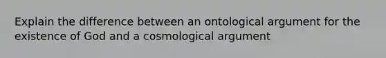 Explain the difference between an ontological argument for the existence of God and a cosmological argument