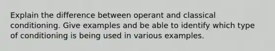 Explain the difference between operant and classical conditioning. Give examples and be able to identify which type of conditioning is being used in various examples.