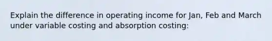 Explain the difference in operating income for Jan, Feb and March under variable costing and absorption costing: