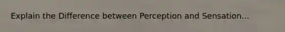 Explain the Difference between Perception and Sensation...