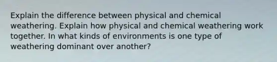 Explain the difference between physical and chemical weathering. Explain how physical and chemical weathering work together. In what kinds of environments is one type of weathering dominant over another?